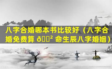 八字合婚哪本书比较好（八字合婚免费算 🌲 命生辰八字婚姻）
